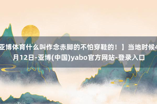 亚博体育什么叫作念赤脚的不怕穿鞋的！】当地时候4月12日-亚博(中国)yabo官方网站-登录入口