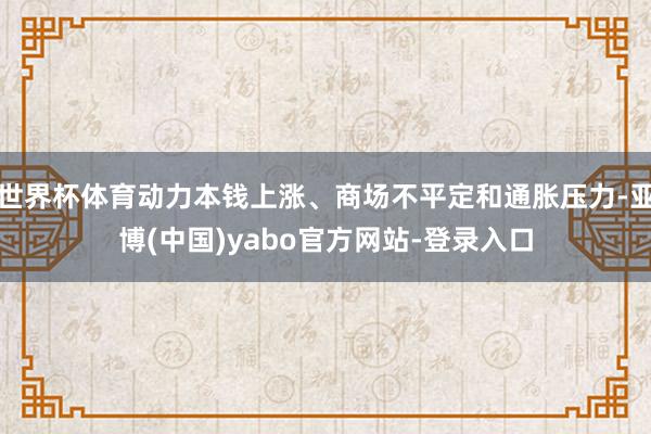 世界杯体育动力本钱上涨、商场不平定和通胀压力-亚博(中国)yabo官方网站-登录入口
