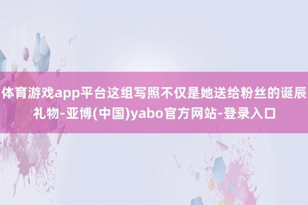 体育游戏app平台这组写照不仅是她送给粉丝的诞辰礼物-亚博(中国)yabo官方网站-登录入口