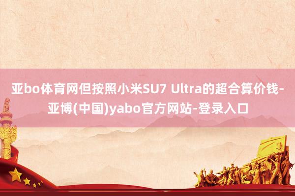 亚bo体育网但按照小米SU7 Ultra的超合算价钱-亚博(中国)yabo官方网站-登录入口