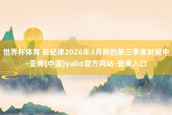 世界杯体育 在纪律2026年3月期的第三季度财报中-亚博(中国)yabo官方网站-登录入口