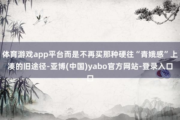 体育游戏app平台而是不再买那种硬往“青娥感”上凑的旧途径-亚博(中国)yabo官方网站-登录入口