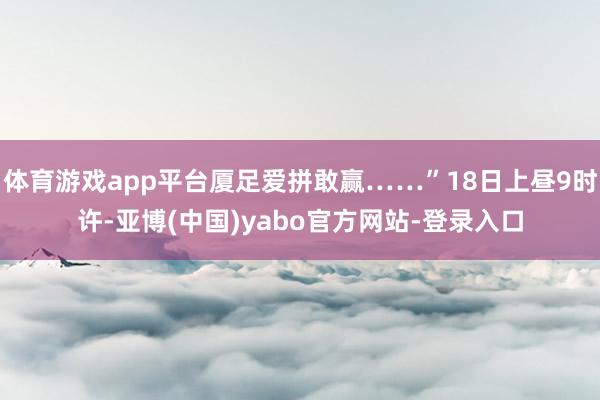 体育游戏app平台厦足爱拼敢赢……”18日上昼9时许-亚博(中国)yabo官方网站-登录入口