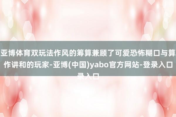 亚博体育双玩法作风的筹算兼顾了可爱恐怖糊口与算作讲和的玩家-亚博(中国)yabo官方网站-登录入口