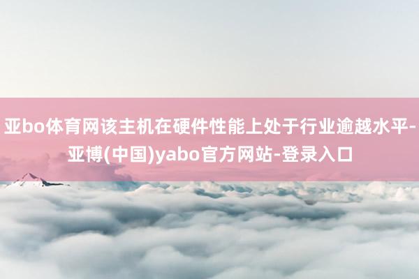 亚bo体育网该主机在硬件性能上处于行业逾越水平-亚博(中国)yabo官方网站-登录入口