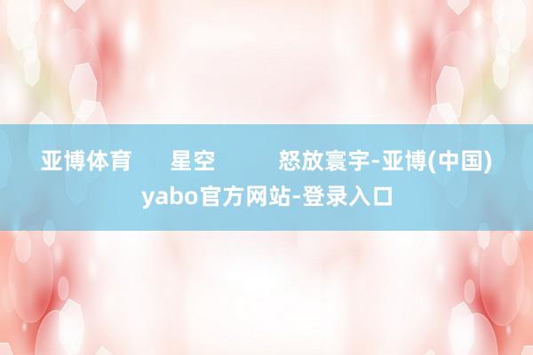 亚博体育      星空          怒放寰宇-亚博(中国)yabo官方网站-登录入口
