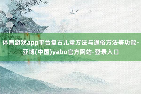 体育游戏app平台复古儿童方法与通俗方法等功能-亚博(中国)yabo官方网站-登录入口