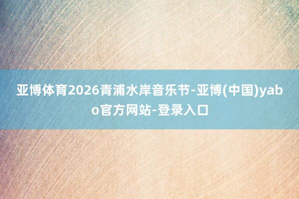 亚博体育2026青浦水岸音乐节-亚博(中国)yabo官方网站-登录入口