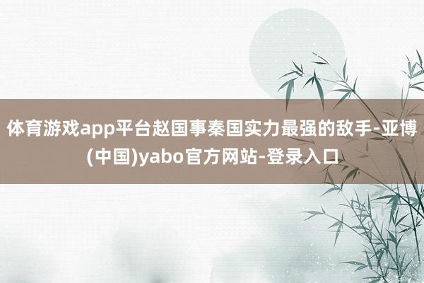 体育游戏app平台赵国事秦国实力最强的敌手-亚博(中国)yabo官方网站-登录入口
