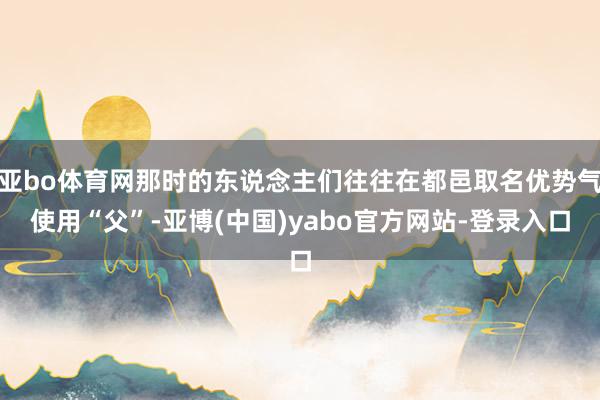 亚bo体育网那时的东说念主们往往在都邑取名优势气使用“父”-亚博(中国)yabo官方网站-登录入口
