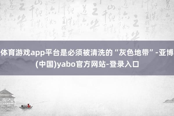 体育游戏app平台是必须被清洗的“灰色地带”-亚博(中国)yabo官方网站-登录入口
