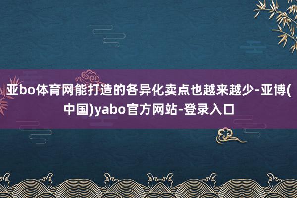 亚bo体育网能打造的各异化卖点也越来越少-亚博(中国)yabo官方网站-登录入口