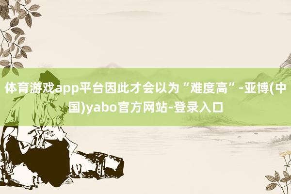 体育游戏app平台因此才会以为“难度高”-亚博(中国)yabo官方网站-登录入口