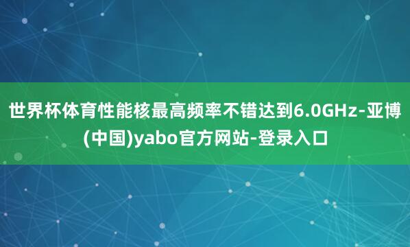 世界杯体育性能核最高频率不错达到6.0GHz-亚博(中国)yabo官方网站-登录入口