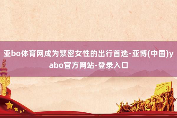 亚bo体育网成为繁密女性的出行首选-亚博(中国)yabo官方网站-登录入口