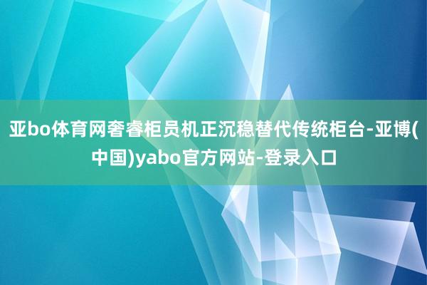 亚bo体育网奢睿柜员机正沉稳替代传统柜台-亚博(中国)yabo官方网站-登录入口