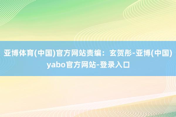 亚博体育(中国)官方网站责编：玄贺彤-亚博(中国)yabo官方网站-登录入口