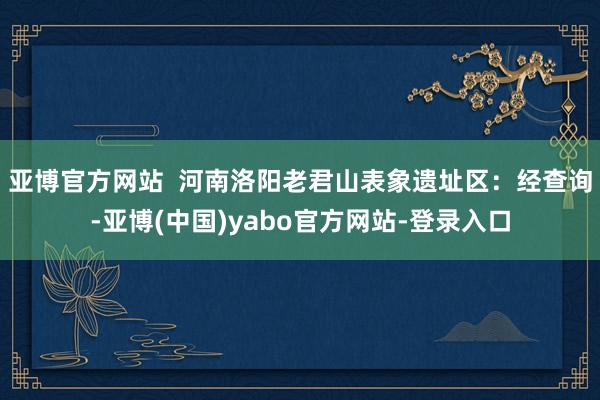 亚博官方网站  　　河南洛阳老君山表象遗址区：经查询-亚博(中国)yabo官方网站-登录入口