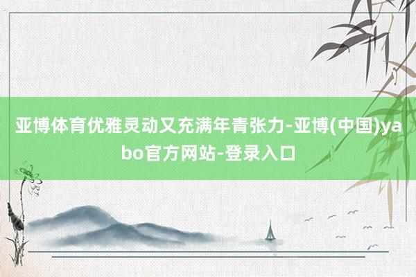 亚博体育优雅灵动又充满年青张力-亚博(中国)yabo官方网站-登录入口