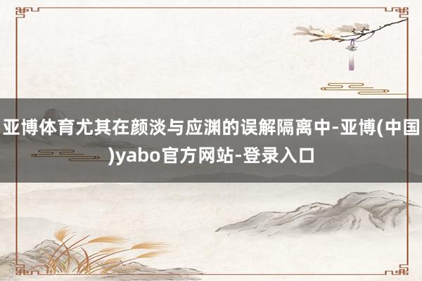 亚博体育尤其在颜淡与应渊的误解隔离中-亚博(中国)yabo官方网站-登录入口
