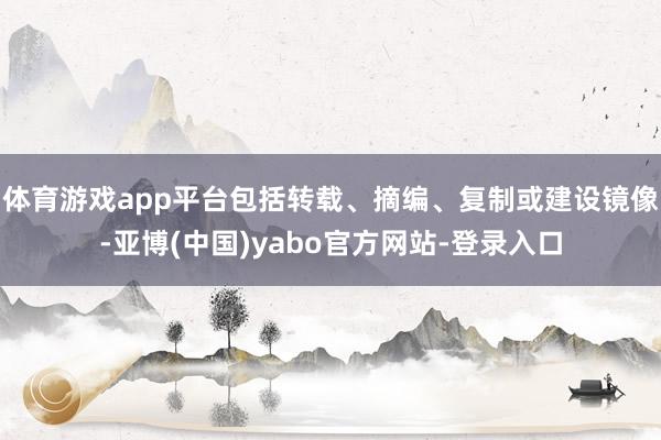 体育游戏app平台包括转载、摘编、复制或建设镜像-亚博(中国)yabo官方网站-登录入口