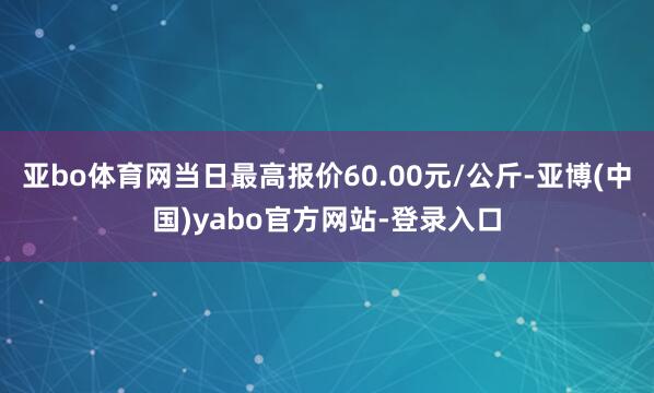 亚bo体育网当日最高报价60.00元/公斤-亚博(中国)yabo官方网站-登录入口