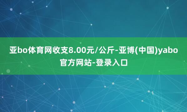 亚bo体育网收支8.00元/公斤-亚博(中国)yabo官方网站-登录入口