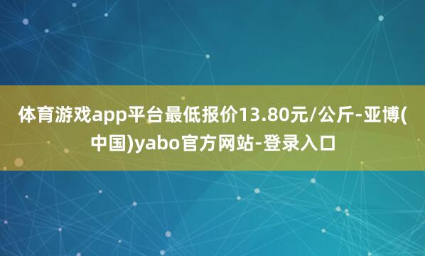 体育游戏app平台最低报价13.80元/公斤-亚博(中国)yabo官方网站-登录入口