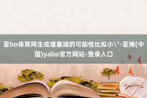 亚bo体育网生成堰塞湖的可能性比拟小