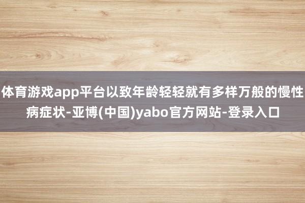 体育游戏app平台以致年龄轻轻就有多样万般的慢性病症状-亚博(中国)yabo官方网站-登录入口