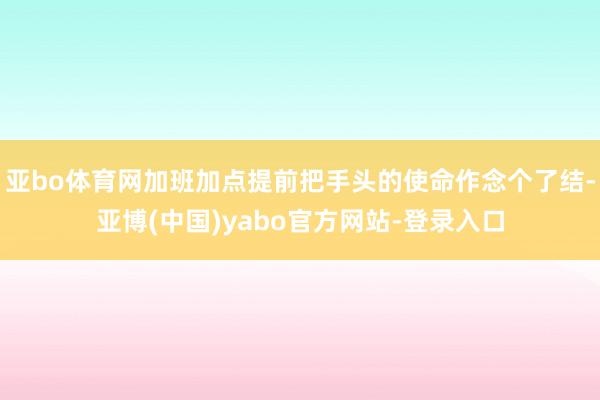 亚bo体育网加班加点提前把手头的使命作念个了结-亚博(中国)yabo官方网站-登录入口