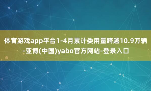 体育游戏app平台1-4月累计委用量跨越10.9万辆-亚博(中国)yabo官方网站-登录入口