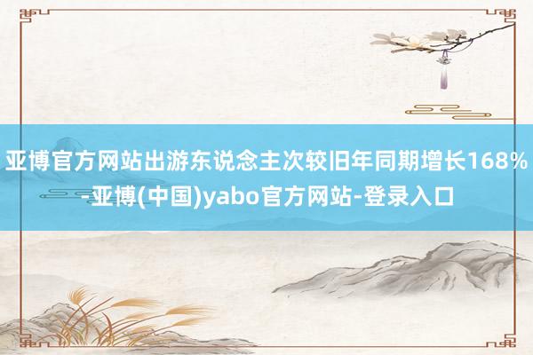 亚博官方网站出游东说念主次较旧年同期增长168%-亚博(中国)yabo官方网站-登录入口