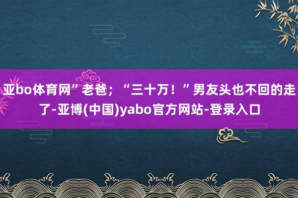 亚bo体育网”老爸；“三十万！”男友头也不回的走了-亚博(中国)yabo官方网站-登录入口