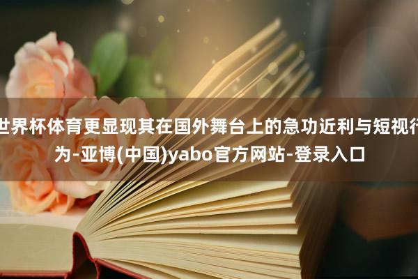 世界杯体育更显现其在国外舞台上的急功近利与短视行为-亚博(中国)yabo官方网站-登录入口