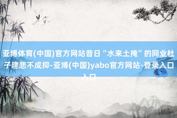 亚博体育(中国)官方网站昔日“水来土掩”的同业杜子建悲不成抑-亚博(中国)yabo官方网站-登录入口