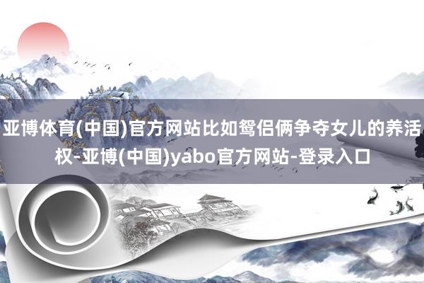 亚博体育(中国)官方网站比如鸳侣俩争夺女儿的养活权-亚博(中国)yabo官方网站-登录入口