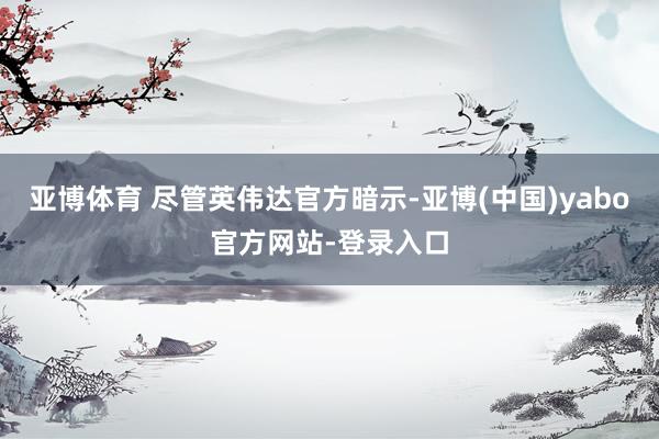 亚博体育 尽管英伟达官方暗示-亚博(中国)yabo官方网站-登录入口