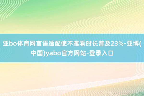 亚bo体育网言语适配使不雅看时长普及23%-亚博(中国)yabo官方网站-登录入口