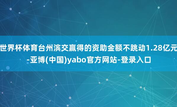 世界杯体育台州滨交赢得的资助金额不跳动1.28亿元-亚博(中国)yabo官方网站-登录入口