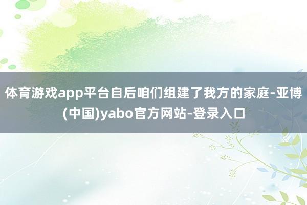 体育游戏app平台自后咱们组建了我方的家庭-亚博(中国)yabo官方网站-登录入口