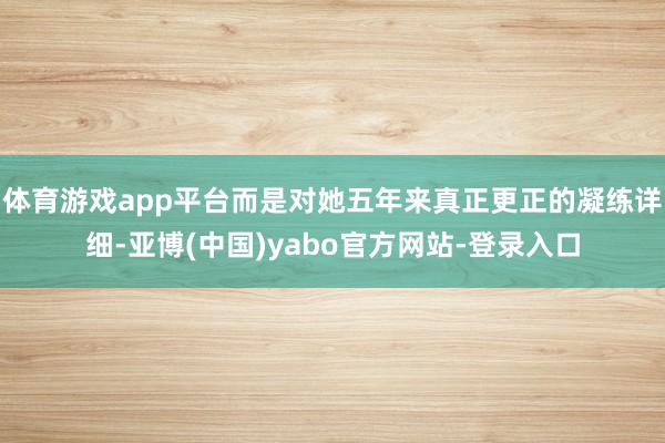 体育游戏app平台而是对她五年来真正更正的凝练详细-亚博(中国)yabo官方网站-登录入口