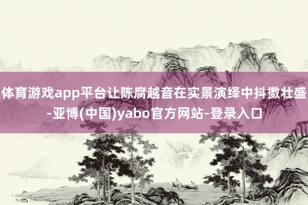 体育游戏app平台让陈腐越音在实景演绎中抖擞壮盛-亚博(中国)yabo官方网站-登录入口