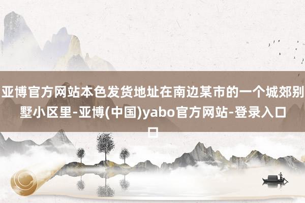 亚博官方网站本色发货地址在南边某市的一个城郊别墅小区里-亚博(中国)yabo官方网站-登录入口