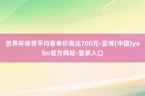 世界杯体育平均客单价高达700元-亚博(中国)yabo官方网站-登录入口