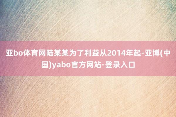 亚bo体育网陆某某为了利益从2014年起-亚博(中国)yabo官方网站-登录入口