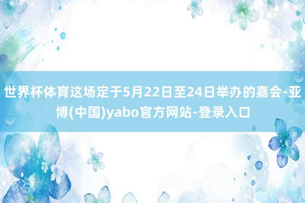 世界杯体育这场定于5月22日至24日举办的嘉会-亚博(中国)yabo官方网站-登录入口