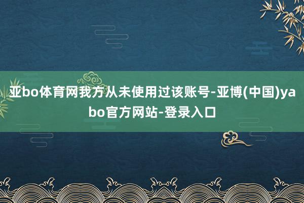 亚bo体育网我方从未使用过该账号-亚博(中国)yabo官方网站-登录入口