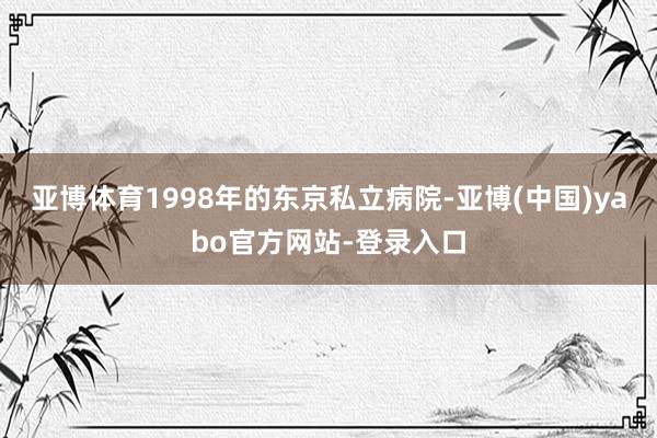 亚博体育1998年的东京私立病院-亚博(中国)yabo官方网站-登录入口