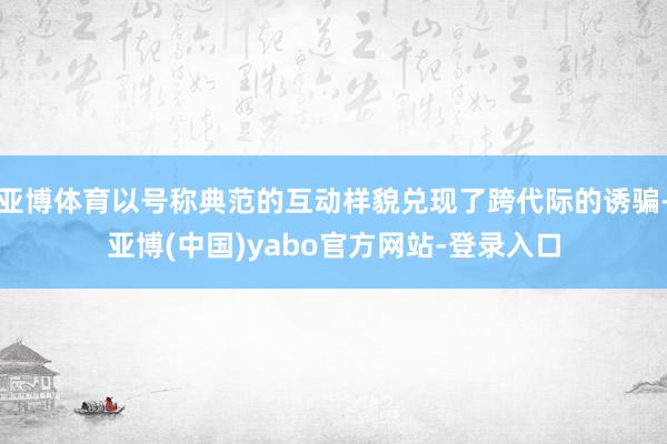 亚博体育以号称典范的互动样貌兑现了跨代际的诱骗-亚博(中国)yabo官方网站-登录入口